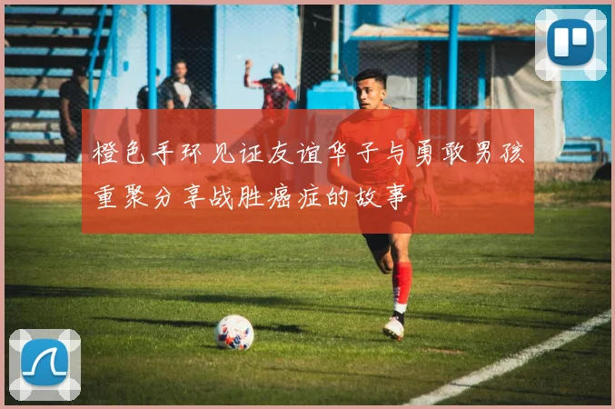 橙色手环见证友谊华子与勇敢男孩重聚分享战胜癌症的故事