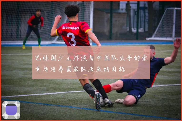巴林国少主帅谈与中国队交手的荣幸与培养国家队未来的目标