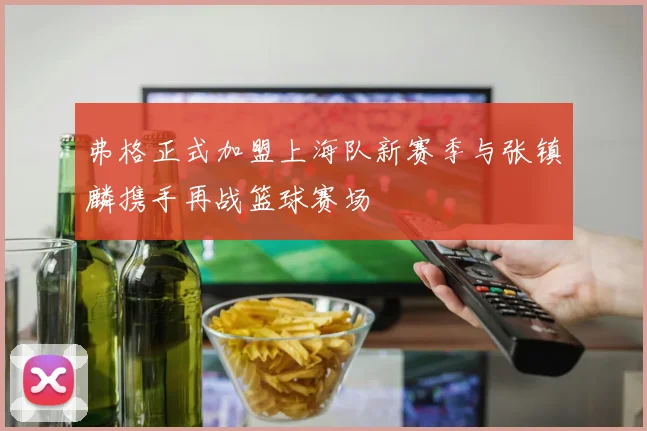 弗格正式加盟上海队新赛季与张镇麟携手再战篮球赛场